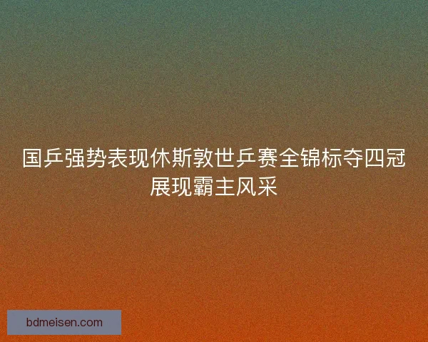 国乒强势表现休斯敦世乒赛全锦标夺四冠展现霸主风采