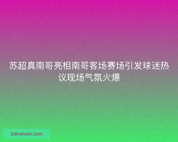 苏超真南哥亮相南哥客场赛场引发球迷热议现场气氛火爆