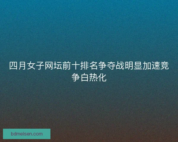 四月女子网坛前十排名争夺战明显加速竞争白热化