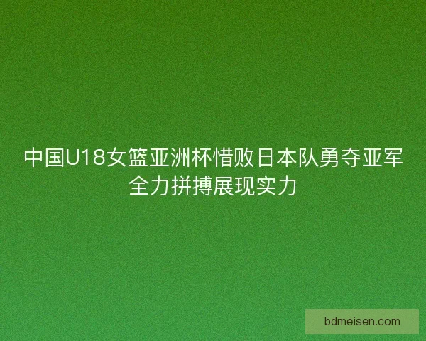 中国U18女篮亚洲杯惜败日本队勇夺亚军全力拼搏展现实力
