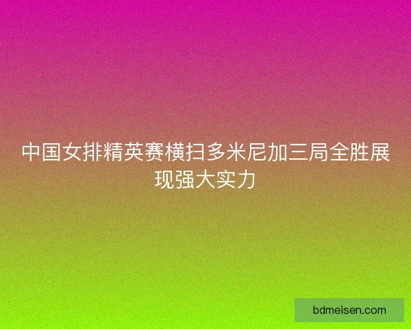 中国女排精英赛横扫多米尼加三局全胜展现强大实力