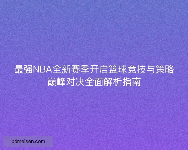 最强NBA全新赛季开启篮球竞技与策略巅峰对决全面解析指南