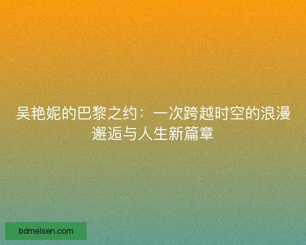 吴艳妮的巴黎之约：一次跨越时空的浪漫邂逅与人生新篇章